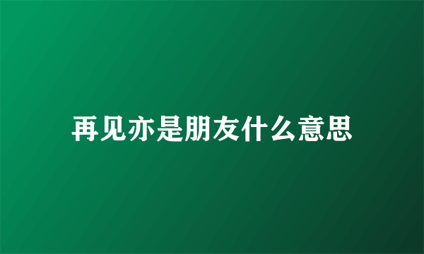 再见亦是朋友什么意思