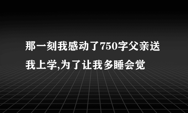 那一刻我感动了750字父亲送我上学,为了让我多睡会觉