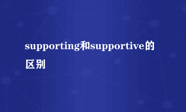 supporting和supportive的区别