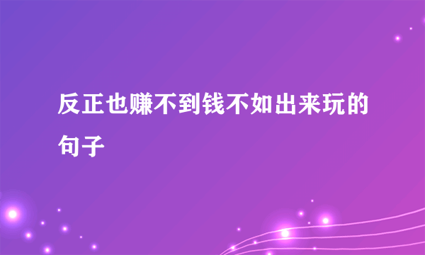 反正也赚不到钱不如出来玩的句子