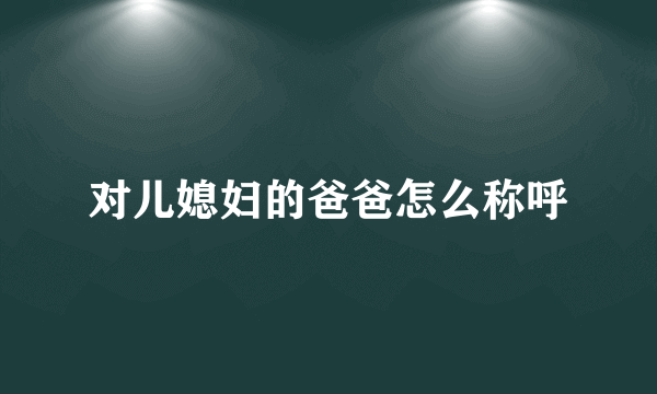 对儿媳妇的爸爸怎么称呼