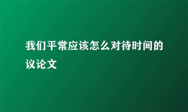 我们平常应该怎么对待时间的议论文