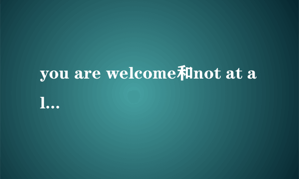 you are welcome和not at all的区别