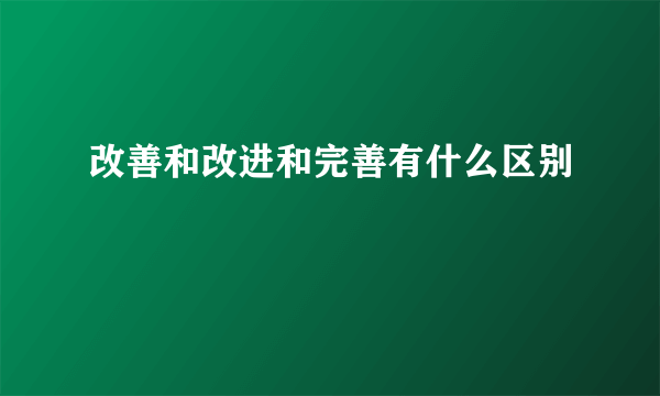 改善和改进和完善有什么区别