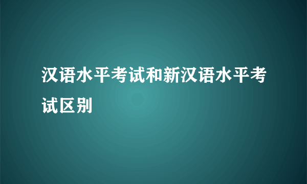 汉语水平考试和新汉语水平考试区别