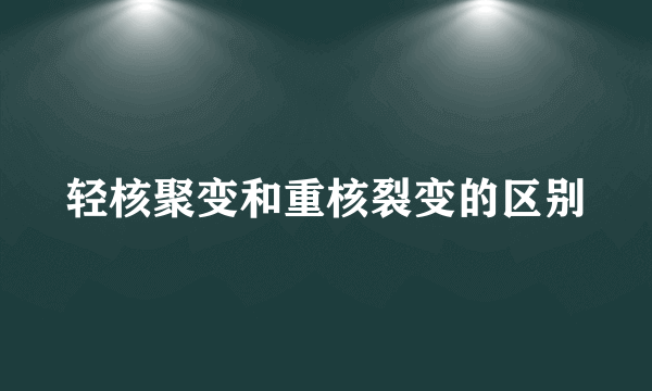 轻核聚变和重核裂变的区别