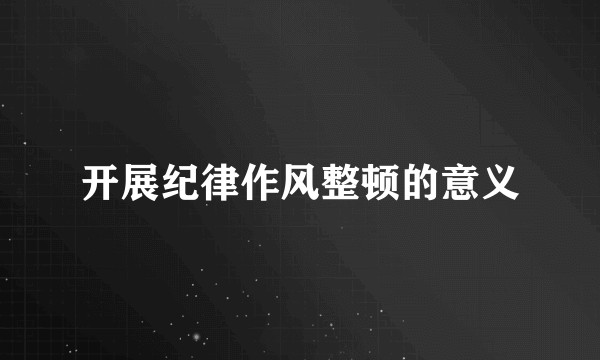 开展纪律作风整顿的意义