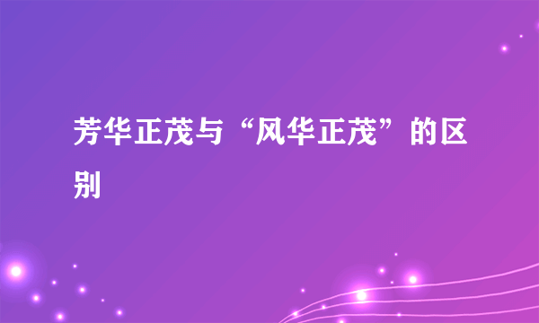 芳华正茂与“风华正茂”的区别