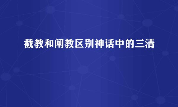 截教和阐教区别神话中的三清