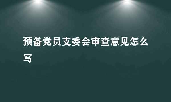 预备党员支委会审查意见怎么写