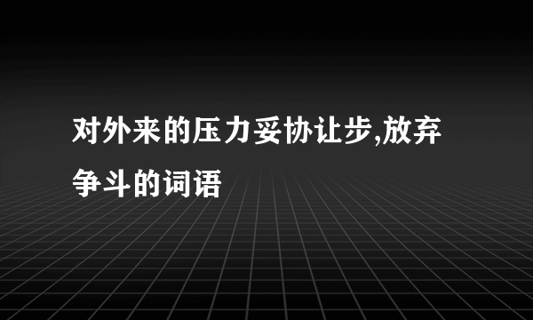 对外来的压力妥协让步,放弃争斗的词语