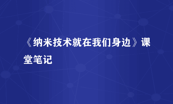 《纳米技术就在我们身边》课堂笔记
