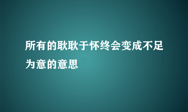 所有的耿耿于怀终会变成不足为意的意思
