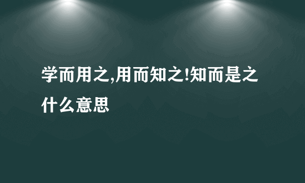 学而用之,用而知之!知而是之什么意思