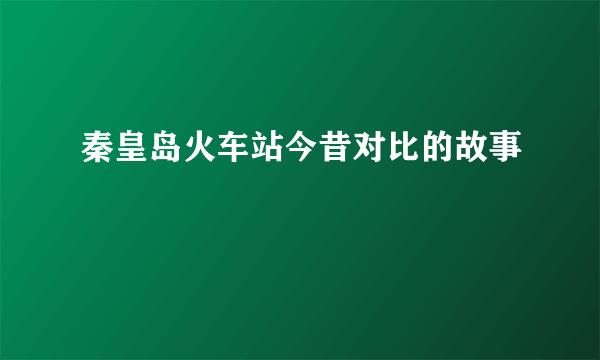 秦皇岛火车站今昔对比的故事