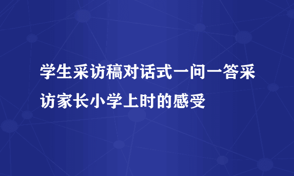 学生采访稿对话式一问一答采访家长小学上时的感受