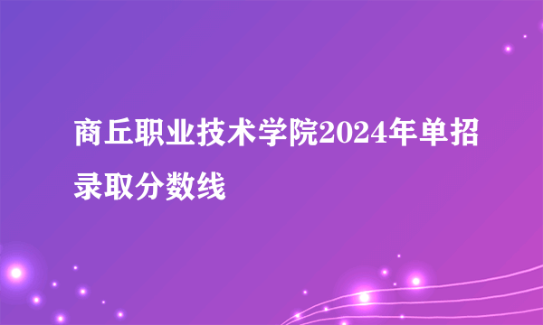 商丘职业技术学院2024年单招录取分数线
