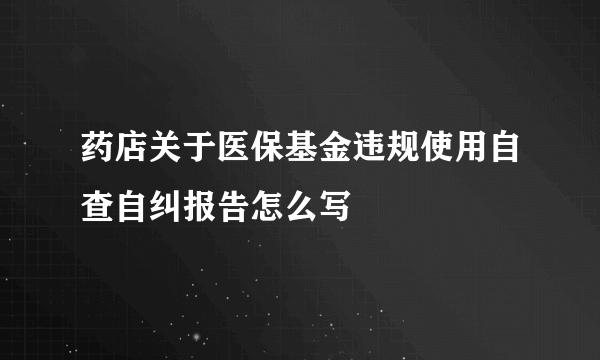 药店关于医保基金违规使用自查自纠报告怎么写