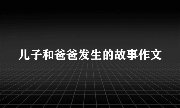 儿子和爸爸发生的故事作文