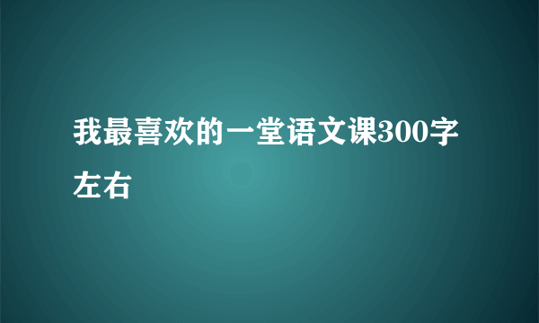 我最喜欢的一堂语文课300字左右