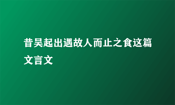 昔吴起出遇故人而止之食这篇文言文