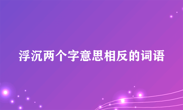 浮沉两个字意思相反的词语