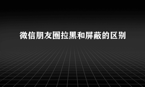 微信朋友圈拉黑和屏蔽的区别