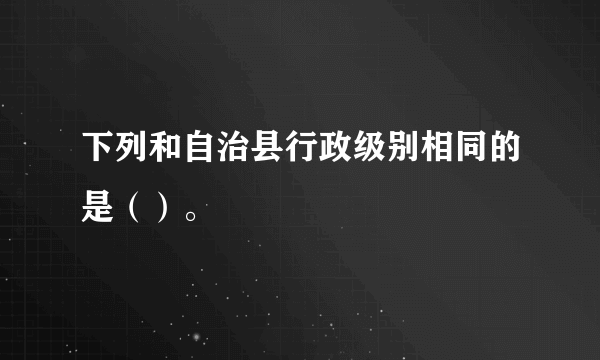 下列和自治县行政级别相同的是（）。