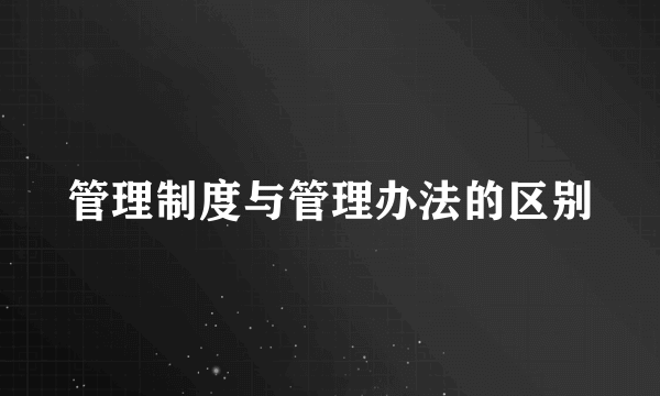管理制度与管理办法的区别