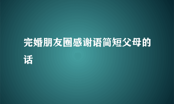 完婚朋友圈感谢语简短父母的话