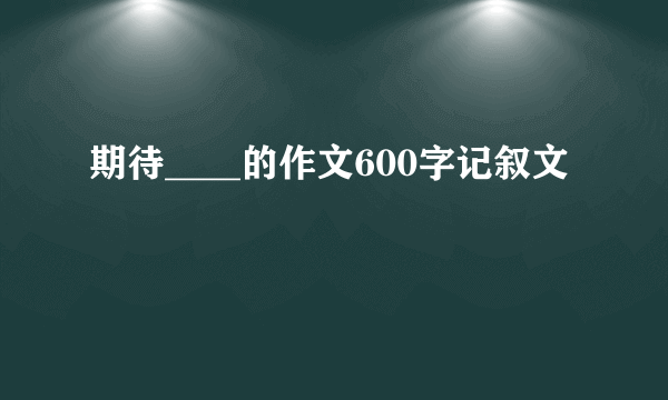 期待____的作文600字记叙文