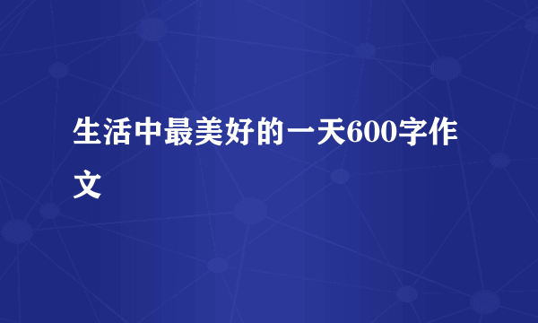 生活中最美好的一天600字作文