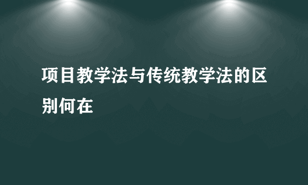项目教学法与传统教学法的区别何在