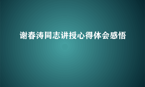 谢春涛同志讲授心得体会感悟
