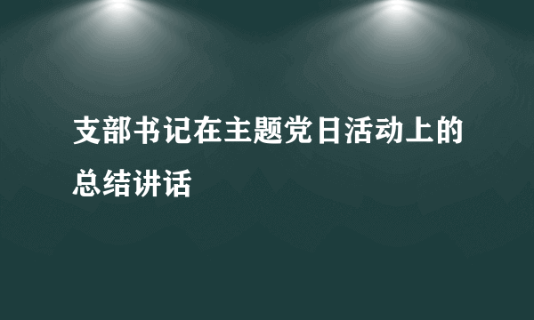 支部书记在主题党日活动上的总结讲话