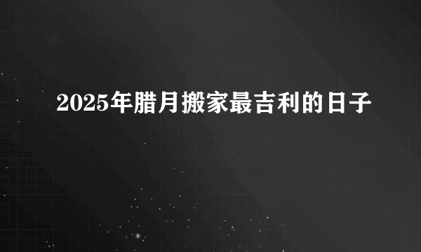 2025年腊月搬家最吉利的日子