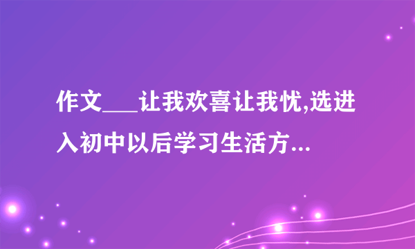 作文___让我欢喜让我忧,选进入初中以后学习生活方面的材料