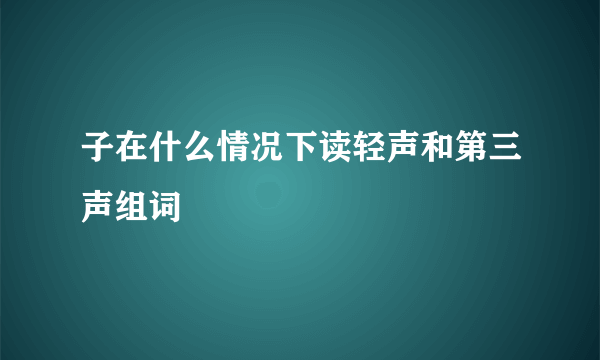 子在什么情况下读轻声和第三声组词