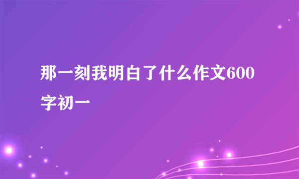 那一刻我明白了什么作文600字初一