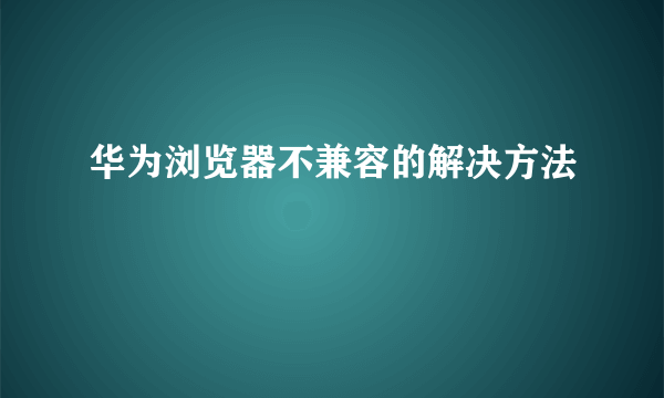 华为浏览器不兼容的解决方法
