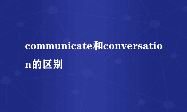 communicate和conversation的区别