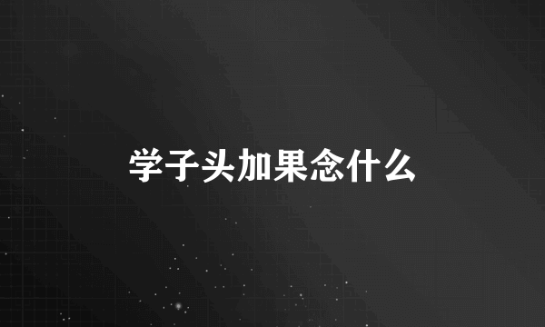 学子头加果念什么