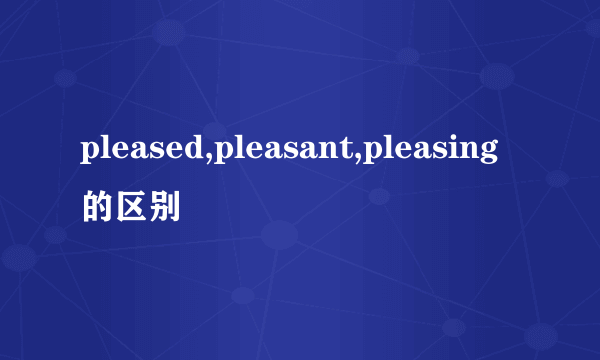 pleased,pleasant,pleasing的区别