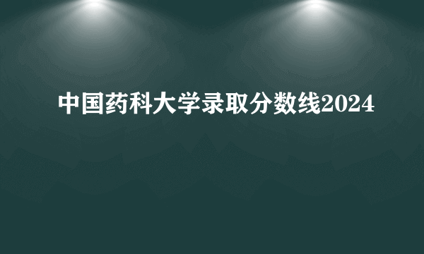 中国药科大学录取分数线2024