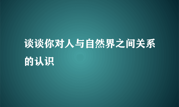 谈谈你对人与自然界之间关系的认识