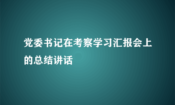 党委书记在考察学习汇报会上的总结讲话