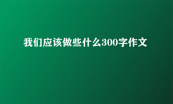 我们应该做些什么300字作文