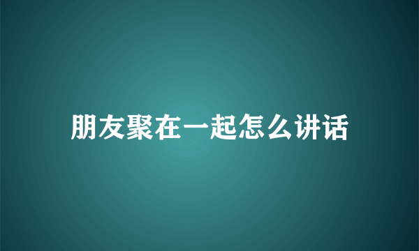 朋友聚在一起怎么讲话