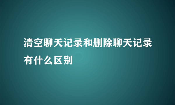 清空聊天记录和删除聊天记录有什么区别