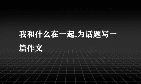 我和什么在一起,为话题写一篇作文